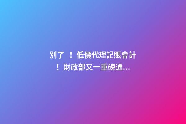 別了！低價代理記賬會計！財政部又一重磅通知！